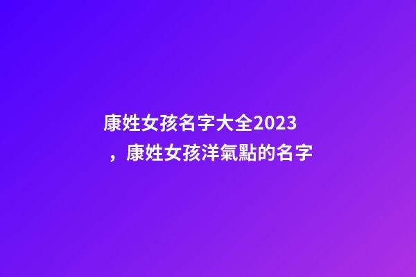 康姓女孩名字大全2023，康姓女孩洋氣點的名字